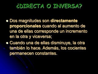 ¿DIRECTA O INVERSA?
 Dos magnitudes son directamente
proporcionales cuando al aumento de
una de ellas corresponde un incremento
en la otra y viceversa;
 Cuando una de ellas disminuye, la otra
también lo hace. Además, los cocientes
permanecen constantes.
 