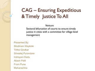 CAG – Ensuring Expeditious
& Timely Justice To All
Presented By:
Shubham Waykole
Tirtha Girolkar
Shreetej Purandare
Indrayani Kadu
Akash Patil
From Pune
Maharashtra
Venture
Sectoral bifurcation of courts to ensure timely
justice in cities with a committee for village level
management
 