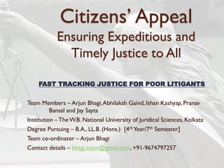 Citizens’ Appeal
Ensuring Expeditious and
Timely Justice to All
FAST TRACKING JUSTICE FOR POOR LITIGANTS
Team Members – Arjun Bhagi,Abhilaksh Gaind, Ishan Kashyap, Pranav
Bansal and Jay Sayta
Institution – TheW.B. National University of Juridical Sciences, Kolkata
Degree Pursuing – B.A., LL.B. (Hons.) [4th Year/7th Semester]
Team co-ordinator – Arjun Bhagi
Contact details – bhagi.arjun@gmail.com, +91-9674797257
 