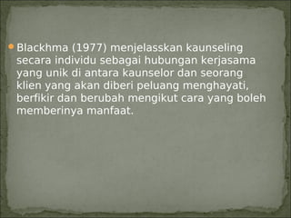 Blackhma (1977) menjelasskan kaunseling
 secara individu sebagai hubungan kerjasama
 yang unik di antara kaunselor dan seorang
 klien yang akan diberi peluang menghayati,
 berfikir dan berubah mengikut cara yang boleh
 memberinya manfaat.
 