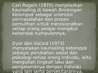 • Carl Rogers (1970) menjelaskan
 kaunseling di bawah Bimbingan
 Kelompok sebagai orientasi
 permasalahan dan proses
 pemulihan untuk merasionalkan
 setiap orang pelajar mengikut
 kehendak kumpulannya.

• Dyer dan Vocind (1973)
 menyatakan kaunseling kelompok
 sebagai perubahan sosial dan
 psikologi setiap orang individu, iaitu
 mengubah tingkah laku dan
 pengalamanya dengan individu
 yang lain serta persekitarannya.
 