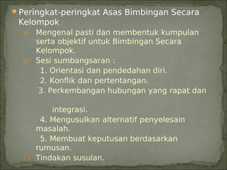 Peringkat-peringkat Asas Bimbingan Secara
 Kelompok
  a) Mengenal pasti dan membentuk kumpulan
     serta objektif untuk Bimbingan Secara
     Kelompok.
  b) Sesi sumbangsaran :
      1. Orientasi dan pendedahan diri.
      2. Konflik dan pertentangan.
      3. Perkembangan hubungan yang rapat dan

         integrasi.
      4. Mengusulkan alternatif penyelesain
     masalah.
      5. Membuat keputusan berdasarkan
     rumusan.
  c) Tindakan susulan.
 