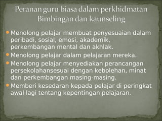 Menolong pelajar membuat penyesuaian dalam
 peribadi, sosial, emosi, akademik,
 perkembangan mental dan akhlak.
Menolong pelajar dalam pelajaran mereka.
Menolong pelajar menyediakan perancangan
 persekolahansesuai dengan kebolehan, minat
 dan perkembangan masing-masing.
Memberi kesedaran kepada pelajar di peringkat
 awal lagi tentang kepentingan pelajaran.
 