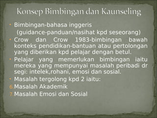 • Bimbingan-bahasa inggeris
   (guidance-panduan/nasihat kpd seseorang)
• Crow dan Crow 1983-bimbingan bawah
  konteks pendidikan-bantuan atau pertolongan
  yang diberikan kpd pelajar dengan betul.
• Pelajar yang memerlukan bimbingan iaitu
  mereka yang mempunyai masalah peribadi dr
  segi: intelek,rohani, emosi dan sosial.
• Masalah tergolong kpd 2 iaitu:
6.Masalah Akademik
7.Masalah Emosi dan Sosial
 