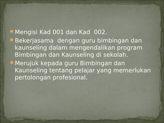 Mengisi Kad 001 dan Kad 002.
Bekerjasama dengan guru bimbingan dan
 kaunseling dalam mengendalikan program
 Bimbingan dan Kaunseling di sekolah.
Merujuk kepada guru Bimbingan dan
 Kaunseling tentang pelajar yang memerlukan
 pertolongan profesional.
 