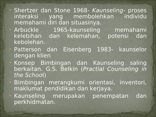 • Shertzer dan Stone 1968- Kaunseling- proses
    interaksi   yang    membolehkan       individu
    memahami diri dan situasinya.
•   Arbuckle     1965-kaunseling       memahami
    kelebihan dan kelemahan, potensi dan
    kebolehan.
•   Patterson dan Eisenberg 1983- kaunselor
    dengan klien
•   Konsep Bimbingan dan Kaunseling saling
    berkaitan. G.S. Belkin (Practial Counseling in
    the SchooI)
•   Bimbingan merangkumi orientasi, inventori,
    maklumat pendidikan dan kerjaya.
•   Kaunseling merupakan penempatan dan
    perkhidmatan.
 