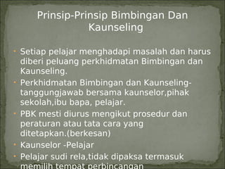 Prinsip-Prinsip Bimbingan Dan
                  Kaunseling

• Setiap pelajar menghadapi masalah dan harus
    diberi peluang perkhidmatan Bimbingan dan
    Kaunseling.
•   Perkhidmatan Bimbingan dan Kaunseling-
    tanggungjawab bersama kaunselor,pihak
    sekolah,ibu bapa, pelajar.
•   PBK mesti diurus mengikut prosedur dan
    peraturan atau tata cara yang
    ditetapkan.(berkesan)
•   Kaunselor -Pelajar
•   Pelajar sudi rela,tidak dipaksa termasuk
 