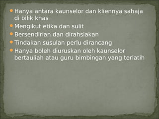 Hanya antara kaunselor dan kliennya sahaja
 di bilik khas
Mengikut etika dan sulit
Bersendirian dan dirahsiakan
Tindakan susulan perlu dirancang
Hanya boleh diuruskan oleh kaunselor
 bertauliah atau guru bimbingan yang terlatih
 