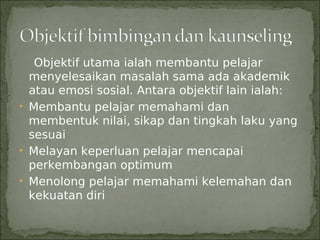 Objektif utama ialah membantu pelajar
  menyelesaikan masalah sama ada akademik
  atau emosi sosial. Antara objektif lain ialah:
• Membantu pelajar memahami dan
  membentuk nilai, sikap dan tingkah laku yang
  sesuai
• Melayan keperluan pelajar mencapai
  perkembangan optimum
• Menolong pelajar memahami kelemahan dan
  kekuatan diri
 