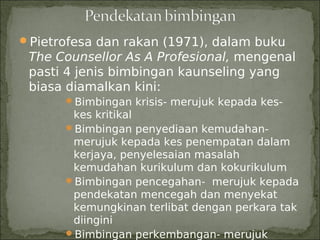 Pietrofesa dan rakan (1971), dalam buku
 The Counsellor As A Profesional, mengenal
 pasti 4 jenis bimbingan kaunseling yang
 biasa diamalkan kini:
      Bimbingan krisis- merujuk kepada kes-
       kes kritikal
      Bimbingan penyediaan kemudahan-
       merujuk kepada kes penempatan dalam
       kerjaya, penyelesaian masalah
       kemudahan kurikulum dan kokurikulum
      Bimbingan pencegahan- merujuk kepada
       pendekatan mencegah dan menyekat
       kemungkinan terlibat dengan perkara tak
       diingini
      Bimbingan perkembangan- merujuk
 