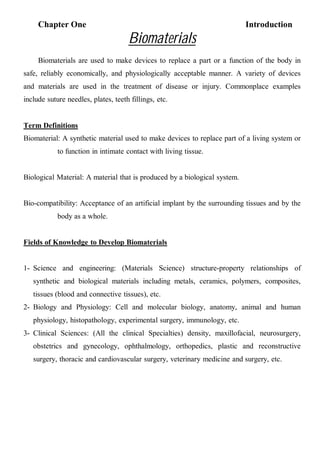 Chapter One Introduction
١
Biomaterials
Biomaterials are used to make devices to replace a part or a function of the body in
safe, reliably economically, and physiologically acceptable manner. A variety of devices
and materials are used in the treatment of disease or injury. Commonplace examples
include suture needles, plates, teeth fillings, etc.
Term Definitions
Biomaterial: A synthetic material used to make devices to replace part of a living system or
to function in intimate contact with living tissue.
Biological Material: A material that is produced by a biological system.
Bio-compatibility: Acceptance of an artificial implant by the surrounding tissues and by the
body as a whole.
Fields of Knowledge to Develop Biomaterials
1- Science and engineering: (Materials Science) structure-property relationships of
synthetic and biological materials including metals, ceramics, polymers, composites,
tissues (blood and connective tissues), etc.
2- Biology and Physiology: Cell and molecular biology, anatomy, animal and human
physiology, histopathology, experimental surgery, immunology, etc.
3- Clinical Sciences: (All the clinical Specialties) density, maxillofacial, neurosurgery,
obstetrics and gynecology, ophthalmology, orthopedics, plastic and reconstructive
surgery, thoracic and cardiovascular surgery, veterinary medicine and surgery, etc.
 