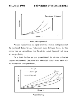 CHAPTER TWO PROPERTIES OF BIOMATERIALS
٣
Strain rate Dependence
As such, predetermined and tightly controlled strain or loading rates must
be maintained during testing. Furthermore, many biological tissues in their
normal state are preconditioned (e.g. the anterior cruciate ligament) while many
are not (e.g. brain).
For a tissue that has not been preconditioned, its response to load or
displacement from one cycle to the next will not be similar; hence results will
not be consistent (See figure below).
Preconditioning
 