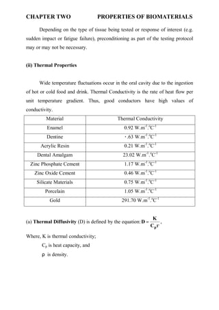 CHAPTER TWO PROPERTIES OF BIOMATERIALS
٤
Depending on the type of tissue being tested or response of interest (e.g.
sudden impact or fatigue failure), preconditioning as part of the testing protocol
may or may not be necessary.
(ii) Thermal Properties
Wide temperature fluctuations occur in the oral cavity due to the ingestion
of hot or cold food and drink. Thermal Conductivity is the rate of heat flow per
unit temperature gradient. Thus, good conductors have high values of
conductivity.
Material Thermal Conductivity
Enamel 0.92 W.m-1
.o
C-1
Dentine .63 W.m-1
.o
C-1
٠
Acrylic Resin W.m-1
.o
C-1
0.21
Dental Amalgam W.m-1
.o
C-1
23.02
Zinc Phosphate Cement 1.17 W.m-1
.o
C-1
Zinc Oxide Cement 0.46 W.m-1
.o
C-1
Silicate Materials 0.75 W.m-1
.o
C-1
Porcelain 1.05 W.m-1
.o
C-1
Gold 291.70 W.m-1
.o
C-1
(a) Thermal Diffusivity (D) is defined by the equation:
ρ
=
p
C
K
D ,
Where, K is thermal conductivity;
Cp is heat capacity, and
ρ is density.
 