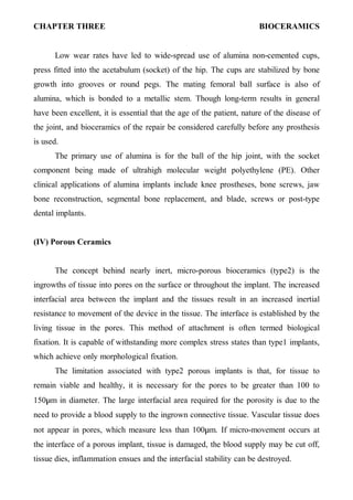 CHAPTER THREE BIOCERAMICS
٤
Low wear rates have led to wide-spread use of alumina non-cemented cups,
press fitted into the acetabulum (socket) of the hip. The cups are stabilized by bone
growth into grooves or round pegs. The mating femoral ball surface is also of
alumina, which is bonded to a metallic stem. Though long-term results in general
have been excellent, it is essential that the age of the patient, nature of the disease of
the joint, and bioceramics of the repair be considered carefully before any prosthesis
is used.
The primary use of alumina is for the ball of the hip joint, with the socket
component being made of ultrahigh molecular weight polyethylene (PE). Other
clinical applications of alumina implants include knee prostheses, bone screws, jaw
bone reconstruction, segmental bone replacement, and blade, screws or post-type
dental implants.
(IV) Porous Ceramics
The concept behind nearly inert, micro-porous bioceramics (type2) is the
ingrowths of tissue into pores on the surface or throughout the implant. The increased
interfacial area between the implant and the tissues result in an increased inertial
resistance to movement of the device in the tissue. The interface is established by the
living tissue in the pores. This method of attachment is often termed biological
fixation. It is capable of withstanding more complex stress states than type1 implants,
which achieve only morphological fixation.
The limitation associated with type2 porous implants is that, for tissue to
remain viable and healthy, it is necessary for the pores to be greater than 100 to
150µm in diameter. The large interfacial area required for the porosity is due to the
need to provide a blood supply to the ingrown connective tissue. Vascular tissue does
not appear in pores, which measure less than 100µm. If micro-movement occurs at
the interface of a porous implant, tissue is damaged, the blood supply may be cut off,
tissue dies, inflammation ensues and the interfacial stability can be destroyed.
 