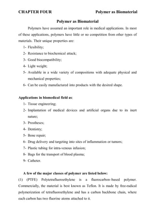 CHAPTER FOUR Polymer as Biomaterial
١
Polymer as Biomaterial
Polymers have assumed an important role in medical applications. In most
of these applications, polymers have little or no competition from other types of
materials. Their unique properties are:
1- Flexibility;
2- Resistance to biochemical attack;
3- Good biocompatibility;
4- Light weight;
5- Available in a wide variety of compositions with adequate physical and
mechanical properties;
6- Can be easily manufactured into products with the desired shape.
Applications in biomedical field as:
1- Tissue engineering;
2- Implantation of medical devices and artificial organs due to its inert
nature;
3- Prostheses;
4- Dentistry;
5- Bone repair;
6- Drug delivery and targeting into sites of inflammation or tumors;
7- Plastic tubing for intra-venous infusion;
8- Bags for the transport of blood plasma;
9- Catheter.
A few of the major classes of polymer are listed below:
(1) (PTFE) Polytetrafluoroethylene is a fluorocarbon–based polymer.
Commercially, the material is best known as Teflon. It is made by free-radical
polymerization of tetrafluoroethylene and has a carbon backbone chain, where
each carbon has two fluorine atoms attached to it.
 