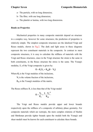 Chapter Seven Composite Biomaterials
٢
a- The particle, with no long dimension;
b- The fiber, with one long dimension;
c- The platelet or lamina, with two long dimensions.
Bonds on Properties
Mechanical properties in many composite materials depend on structure
in a complex way, however for some structures; the prediction of properties is
relatively simple. The simplest composite structures are the idealized Voigt and
Reuss models, shown in Fig.2. The dark and light areas in these diagrams
represent the two constituent materials in the composite. In contrast to most
composite structures, it is easy to calculate the stiffness of materials with the
Voigt and Reuss structures, since in the Voigt structure the strain is the same in
both constituents, in the Reuss structure the stress is the same. The Young's
modulus, E, of the Voigt composite is given by:
]
V
1
[
E
V
E
E i
m
i
i −
+
=
Where Ei is the Voigt modulus of the inclusions,
Vi is the volume fraction of the inclusions,
Em is the Young's modulus of the matrix.
The Reuss stiffness R, is less than that of the Voigt model
m
1
i
i
i
E
V
1
E
V
E
−
−
+
=
The Voigt and Reuss models provide upper and lower bounds
respectively upon the stiffness of a composite of arbitrary phase geometry. For
composite materials which are isotropic, the more complex relations of Hashin
and Shtrikman provide tighter bounds upon the moduli both the Young's and
shear moduli must be known for each constituent to calculate these bounds.
 