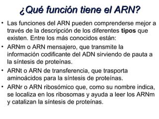 ¿Qué función tiene el ARN?¿Qué función tiene el ARN?
• Las funciones del ARN pueden comprenderse mejor a
través de la descripción de los diferentes tipos que
existen. Entre los más conocidos están:
• ARNm o ARN mensajero, que transmite la
información codificante del ADN sirviendo de pauta a
la síntesis de proteínas.
• ARNt o ARN de transferencia, que trasporta
aminoácidos para la síntesis de proteínas.
• ARNr o ARN ribosómico que, como su nombre indica,
se localiza en los ribosomas y ayuda a leer los ARNm
y catalizan la síntesis de proteínas.
 