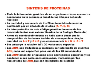 SINTESIS DE PROTEINAS
• Toda la información genética de un organismo vivo se encuentra
acumulada en la secuencia lineal de las 4 bases del acido
nucleico
• La cantidad y secuencia de los 20 aminoácidos debe estar
codificada por un alfabeto de 4 letras (A, T, G, C)
• La interpretación de este código genético fue unos de los
descubrimientos mas extraordinarios de la Biología Molecular
• Antes de ese descubrimiento se hallo que a pesar que la
composición de las bases variaba de una especie a otra, la
cantidad de A = T y C = G y en consecuencia A + G = C + T
• Sin embargo la relación AT / GC varía entre especies
• Los ARNm son traducidos a proteínas por intermedio de distintos
ARNt cada uno especifico para uno de los 20 aminoácidos
• Los ARNt toman del citoplasma a los aminoácidos correctos y los
conducen a sus posiciones adecuadas, marcadas por los
nucleótidos del ARNm que son los moldes del sistema
 