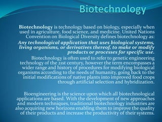 Biotechnology Biotechnology is technology based on biology, especially when used in agriculture, food science, and medicine. United Nations Convention on Biological Diversity defines biotechnology as: Any technological application that uses biological systems, living organisms, or derivatives thereof, to make or modify products or processes for specific use. Biotechnology is often used to refer to genetic engineering technology of the 21st century, however the term encompasses a wider range and history of procedures for modifying biological organisms according to the needs of humanity, going back to the initial modifications of native plants into improved food crops through artificial selection and hybridization.  Bioengineering is the science upon which all biotechnological applications are based. With the development of new approaches and modern techniques, traditional biotechnology industries are also acquiring new horizons enabling them to improve the quality of their products and increase the productivity of their systems. 