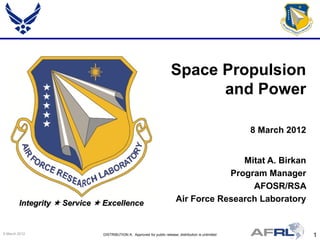Space Propulsion
                                                                            and Power

                                                                                                      8 March 2012


                                                                                        Mitat A. Birkan
                                                                                     Program Manager
                                                                                          AFOSR/RSA
        Integrity  Service  Excellence                                 Air Force Research Laboratory


9 March 2012                 DISTRIBUTION A: Approved for public release; distribution is unlimited                  1
 