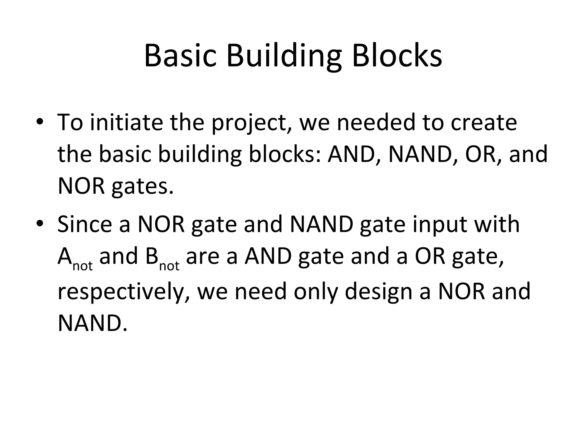 Basic Building Blocks To initiate the project, we needed to create the basic building blocks: AND, NAND, OR, and NOR gates. Since a NOR gate and NAND gate input with A not and B not are a AND gate and a OR gate, respectively, we need only design a NOR and NAND.
