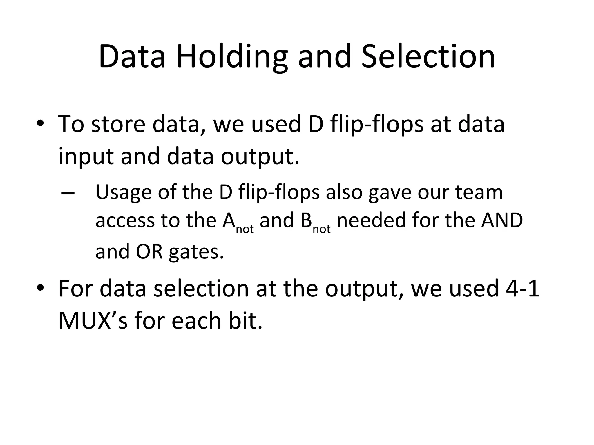 Data Holding and Selection To store data, we used D flip-flops at data input and data output. Usage of the D flip-flops also gave our team access to the A not and B not needed for the AND and OR gates. For data selection at the output, we used 4-1 MUX’s for each bit.