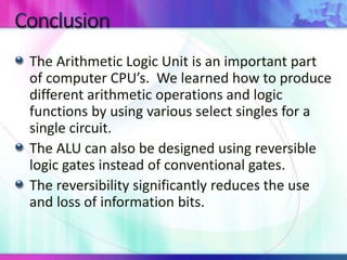 The Arithmetic Logic Unit is an important part
of computer CPU’s. We learned how to produce
different arithmetic operations and logic
functions by using various select singles for a
single circuit.
The ALU can also be designed using reversible
logic gates instead of conventional gates.
The reversibility significantly reduces the use
and loss of information bits.
 