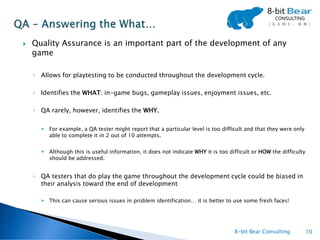    Quality Assurance is an important part of the development of any
    game

    ◦ Allows for playtesting to be conducted throughout the development cycle.

    ◦ Identifies the WHAT: in-game bugs, gameplay issues, enjoyment issues, etc.

    ◦ QA rarely, however, identifies the WHY.

         For example, a QA tester might report that a particular level is too difficult and that they were only
          able to complete it in 2 out of 10 attempts.


         Although this is useful information, it does not indicate WHY it is too difficult or HOW the difficulty
          should be addressed.


    ◦ QA testers that do play the game throughout the development cycle could be biased in
      their analysis toward the end of development

         This can cause serious issues in problem identification… it is better to use some fresh faces!




                                                                                    8-bit Bear Consulting           10
 