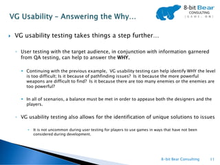    VG usability testing takes things a step further…

    ◦ User testing with the target audience, in conjunction with information garnered
      from QA testing, can help to answer the WHY.

       Continuing with the previous example, VG usability testing can help identify WHY the level
        is too difficult; Is it because of pathfinding issues? Is it because the more powerful
        weapons are difficult to find? Is it because there are too many enemies or the enemies are
        too powerful?

       In all of scenarios, a balance must be met in order to appease both the designers and the
        players.


    ◦ VG usability testing also allows for the identification of unique solutions to issues

         •   It is not uncommon during user testing for players to use games in ways that have not been
             considered during development.




                                                                                   8-bit Bear Consulting   11
 
