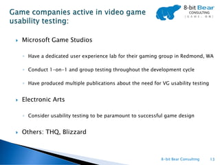   Microsoft Game Studios

    ◦ Have a dedicated user experience lab for their gaming group in Redmond, WA

    ◦ Conduct 1-on-1 and group testing throughout the development cycle

    ◦ Have produced multiple publications about the need for VG usability testing


   Electronic Arts

    ◦ Consider usability testing to be paramount to successful game design


   Others: THQ, Blizzard



                                                             8-bit Bear Consulting   13
 