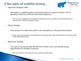    Heuristic Analysis (HA)

    ◦ HA involves a usability expert evaluating the game in regard to aspects such as
      gameplay mechanics, difficulty and overall enjoyment.

         This is a mix of objective and subjective evaluation and can provide issue identification and
          resolution for some of the larger issues.


   Focus Groups

    ◦ Focus groups are really only useful in the prototyping or idea generation phases.

         Issues such as groupthink and conformity can decrease the utility derived from focus groups later
          in the development cycle.


   Real User Testing

    ◦ This type of testing can help identify more minute issues and provide unique
      opportunities for problem resolution.

         Real user testing is the best and most powerful usability tool.



                                                                                  8-bit Bear Consulting       15
 