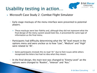    Microsoft Case Study 2: Combat Flight Simulator

    ◦ Early stage mockups of the menu interface were presented to potential
      players.

       These mockups were low-fidelity and, although they did not represent what the
        final design of the menu system would look like, it presented the same type of
        information as the final menu.


    ◦ Participants had difficulty determining what the “AI” level meant in the
      options menu and were unclear as to how “Low”, “Medium” and “High”
      were related to “AI”.

       Some participants mistook this to read “A1” due to font issues while others
        recognized the letters but had no idea what they meant.


    ◦ In the final design, the main text was changed to “Enemy Level” an the
      options were changed to “Rookie”, “Veteran” and “Ace.”


                                                                     8-bit Bear Consulting   17
 