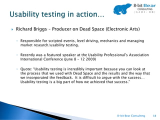    Richard Briggs – Producer on Dead Space (Electronic Arts)

    ◦ Responsible for scripted events, level driving, mechanics and managing
      market research/usability testing.

    ◦ Recently was a featured speaker at the Usability Professional’s Association
      International Conference (June 8 – 12 2009)

    ◦ Quote: “Usability testing is incredibly important because you can look at
      the process that we used with Dead Space and the results and the way that
      we incorporated the feedback. It is difficult to argue with the success…
      Usability testing is a big part of how we achieved that success.”




                                                              8-bit Bear Consulting   18
 