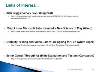 Links of Interest…
   Rich Briggs: Survey Says! (Blog Post)
        http://deadspace.ea.com/blogs/blog-en-us/archive/2008/06/05/rich-briggs-survey-
         says.aspx?PageIndex=2




   Halo 3: How Microsoft Labs Invented a New Science of Play (Wired)
        http://www.wired.com/gaming/virtualworlds/magazine/15-09/ff_halo?currentPage=all




   Usability Testing and Video Games: Designing for Fun (White Paper)
        http://www.8-bitbearconsulting.com/papers/8-bit_Bear_Consulting-Video_Games.pdf




   Better Games Through Usability Evaluation and Testing (Gamasutra)
        http://www.gamasutra.com/features/20050623/laitinen_pfv.htm




                                                                           8-bit Bear Consulting   19
 
