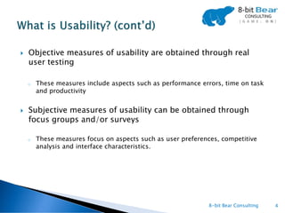    Objective measures of usability are obtained through real
    user testing

    o   These measures include aspects such as performance errors, time on task
        and productivity


   Subjective measures of usability can be obtained through
    focus groups and/or surveys

    o   These measures focus on aspects such as user preferences, competitive
        analysis and interface characteristics.




                                                             8-bit Bear Consulting   4
 