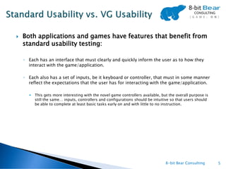    Both applications and games have features that benefit from
    standard usability testing:

    ◦ Each has an interface that must clearly and quickly inform the user as to how they
      interact with the game/application.

    ◦ Each also has a set of inputs, be it keyboard or controller, that must in some manner
      reflect the expectations that the user has for interacting with the game/application.

         This gets more interesting with the novel game controllers available, but the overall purpose is
          still the same… inputs, controllers and configurations should be intuitive so that users should
          be able to complete at least basic tasks early on and with little to no instruction.




                                                                                  8-bit Bear Consulting      5
 
