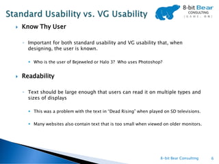    Know Thy User

    ◦ Important for both standard usability and VG usability that, when
      designing, the user is known.

       Who is the user of Bejeweled or Halo 3? Who uses Photoshop?


   Readability

    ◦ Text should be large enough that users can read it on multiple types and
      sizes of displays

       This was a problem with the text in “Dead Rising” when played on SD televisions.

       Many websites also contain text that is too small when viewed on older monitors.




                                                                    8-bit Bear Consulting   6
 
