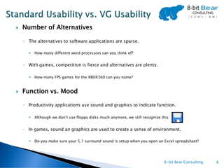    Number of Alternatives

    ◦ The alternatives to software applications are sparse.

         How many different word processors can you think of?


    ◦ With games, competition is fierce and alternatives are plenty.

         How many FPS games for the XBOX360 can you name?


   Function vs. Mood

    ◦ Productivity applications use sound and graphics to indicate function.

         Although we don’t use floppy disks much anymore, we still recognize this:


    ◦ In games, sound an graphics are used to create a sense of environment.

         Do you make sure your 5.1 surround sound is setup when you open an Excel spreadsheet?




                                                                                8-bit Bear Consulting   8
 