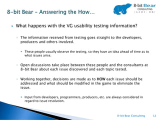    What happens with the VG usability testing information?

    ◦ The information received from testing goes straight to the developers,
      producers and others involved.

       These people usually observe the testing, so they have an idea ahead of time as to
        what issues arise.


    ◦ Open discussions take place between these people and the consultants at
      8-bit Bear about each issue discovered and each topic tested.

    ◦ Working together, decisions are made as to HOW each issue should be
      addressed and what should be modified in the game to eliminate the
      issue.

       Input from developers, programmers, producers, etc. are always considered in
        regard to issue resolution.



                                                                     8-bit Bear Consulting   12
 