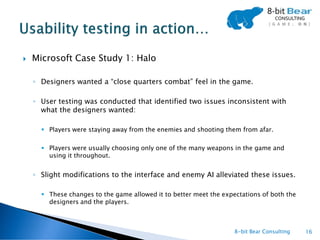    Microsoft Case Study 1: Halo

    ◦ Designers wanted a “close quarters combat” feel in the game.

    ◦ User testing was conducted that identified two issues inconsistent with
      what the designers wanted:

       Players were staying away from the enemies and shooting them from afar.

       Players were usually choosing only one of the many weapons in the game and
        using it throughout.


    ◦ Slight modifications to the interface and enemy AI alleviated these issues.

       These changes to the game allowed it to better meet the expectations of both the
        designers and the players.



                                                                    8-bit Bear Consulting   16
 