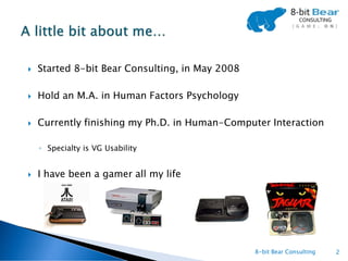    Started 8-bit Bear Consulting, in May 2008

   Hold an M.A. in Human Factors Psychology

   Currently finishing my Ph.D. in Human-Computer Interaction

    ◦ Specialty is VG Usability


   I have been a gamer all my life




                                                 8-bit Bear Consulting   2
 