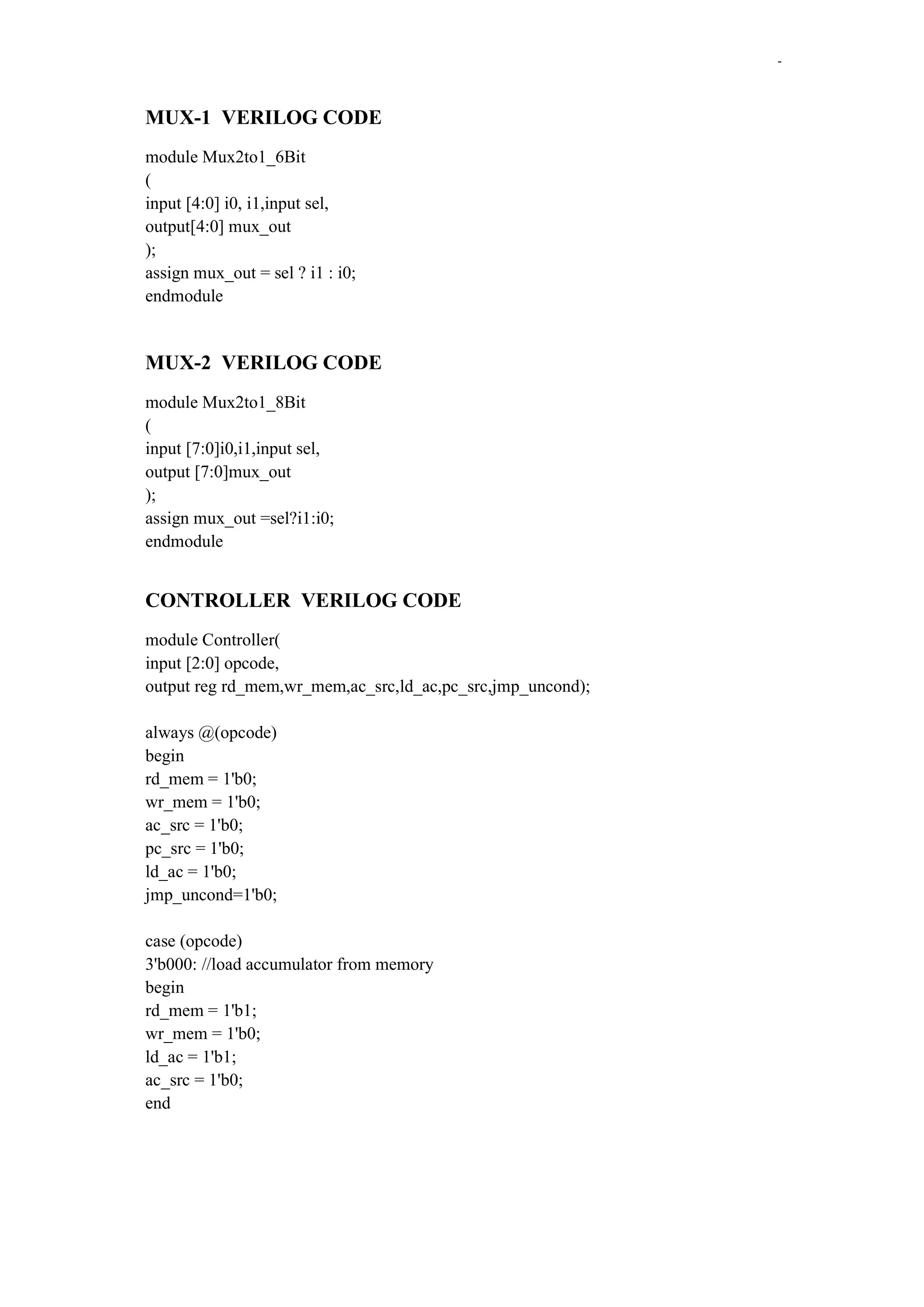 -

MUX-1 VERILOG CODE
module Mux2to1_6Bit
(
input [4:0] i0, i1,input sel,
output[4:0] mux_out
);
assign mux_out = sel ? i1 : i0;
endmodule

MUX-2 VERILOG CODE
module Mux2to1_8Bit
(
input [7:0]i0,i1,input sel,
output [7:0]mux_out
);
assign mux_out =sel?i1:i0;
endmodule

CONTROLLER VERILOG CODE
module Controller(
input [2:0] opcode,
output reg rd_mem,wr_mem,ac_src,ld_ac,pc_src,jmp_uncond);
always @(opcode)
begin
rd_mem = 1'b0;
wr_mem = 1'b0;
ac_src = 1'b0;
pc_src = 1'b0;
ld_ac = 1'b0;
jmp_uncond=1'b0;
case (opcode)
3'b000: //load accumulator from memory
begin
rd_mem = 1'b1;
wr_mem = 1'b0;
ld_ac = 1'b1;
ac_src = 1'b0;
end

 