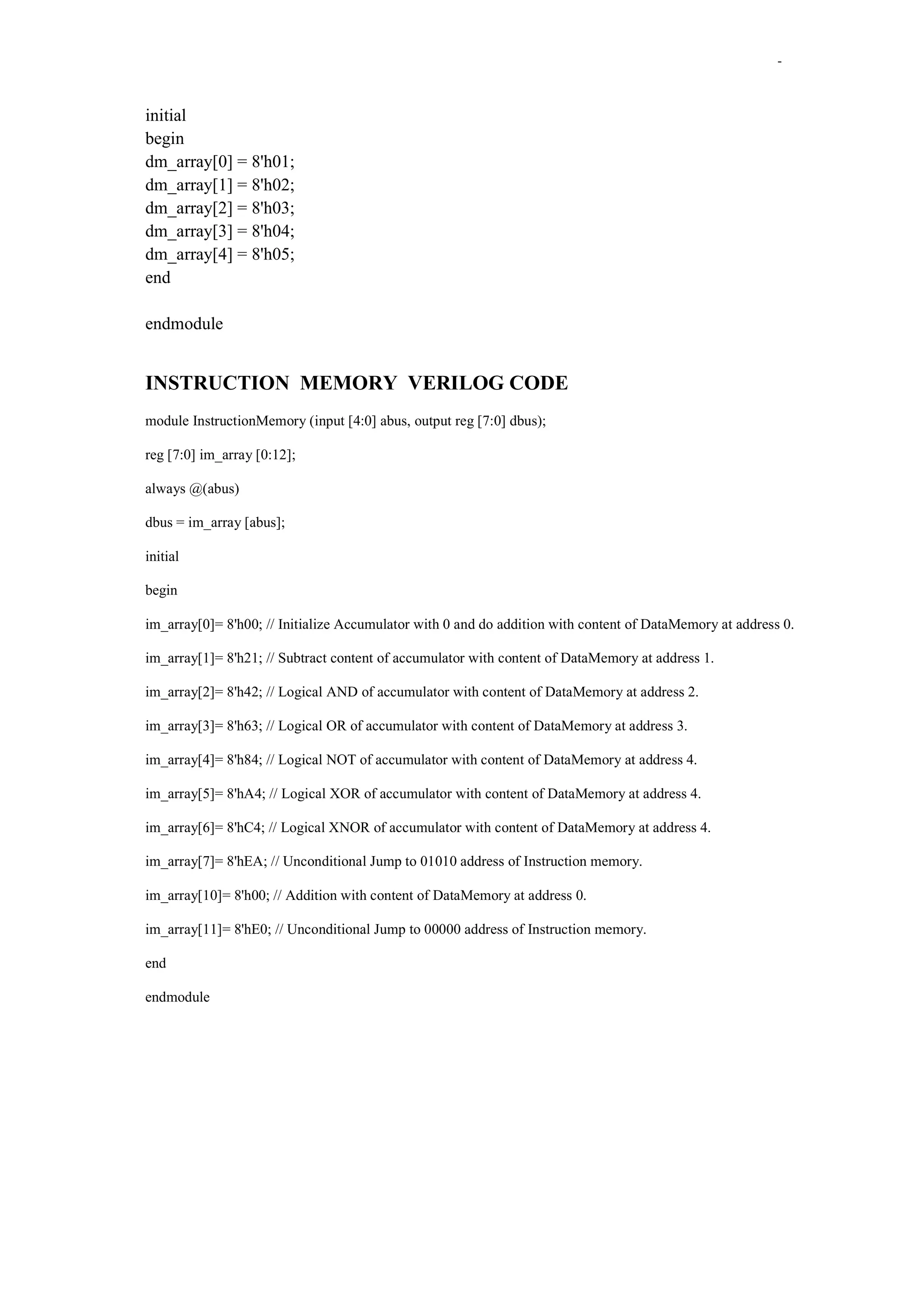-

initial
begin
dm_array[0] = 8'h01;
dm_array[1] = 8'h02;
dm_array[2] = 8'h03;
dm_array[3] = 8'h04;
dm_array[4] = 8'h05;
end
endmodule

INSTRUCTION MEMORY VERILOG CODE
module InstructionMemory (input [4:0] abus, output reg [7:0] dbus);
reg [7:0] im_array [0:12];
always @(abus)
dbus = im_array [abus];
initial
begin
im_array[0]= 8'h00; // Initialize Accumulator with 0 and do addition with content of DataMemory at address 0.
im_array[1]= 8'h21; // Subtract content of accumulator with content of DataMemory at address 1.
im_array[2]= 8'h42; // Logical AND of accumulator with content of DataMemory at address 2.
im_array[3]= 8'h63; // Logical OR of accumulator with content of DataMemory at address 3.
im_array[4]= 8'h84; // Logical NOT of accumulator with content of DataMemory at address 4.
im_array[5]= 8'hA4; // Logical XOR of accumulator with content of DataMemory at address 4.
im_array[6]= 8'hC4; // Logical XNOR of accumulator with content of DataMemory at address 4.
im_array[7]= 8'hEA; // Unconditional Jump to 01010 address of Instruction memory.
im_array[10]= 8'h00; // Addition with content of DataMemory at address 0.
im_array[11]= 8'hE0; // Unconditional Jump to 00000 address of Instruction memory.
end
endmodule

 