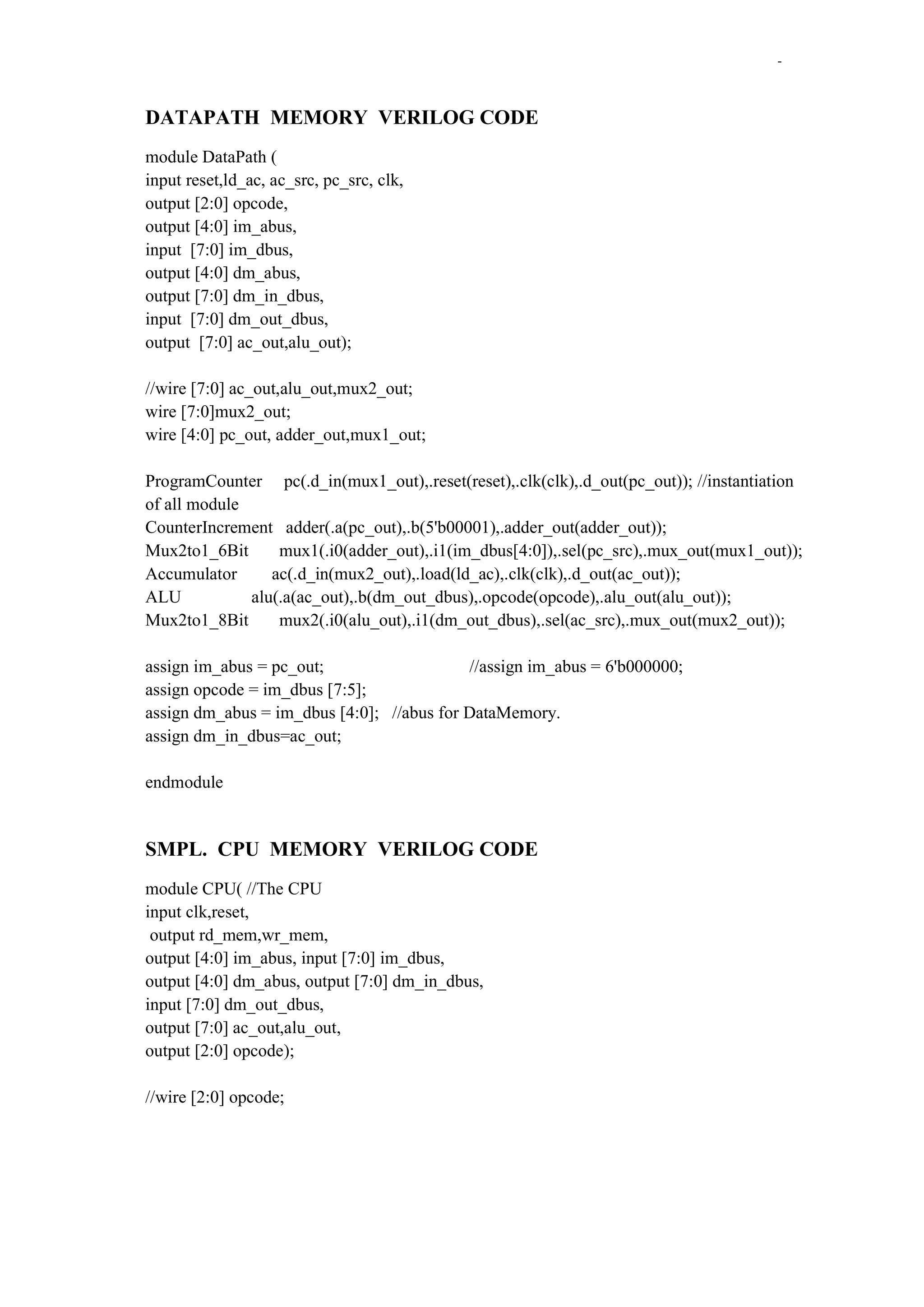 -

DATAPATH MEMORY VERILOG CODE
module DataPath (
input reset,ld_ac, ac_src, pc_src, clk,
output [2:0] opcode,
output [4:0] im_abus,
input [7:0] im_dbus,
output [4:0] dm_abus,
output [7:0] dm_in_dbus,
input [7:0] dm_out_dbus,
output [7:0] ac_out,alu_out);
//wire [7:0] ac_out,alu_out,mux2_out;
wire [7:0]mux2_out;
wire [4:0] pc_out, adder_out,mux1_out;
ProgramCounter pc(.d_in(mux1_out),.reset(reset),.clk(clk),.d_out(pc_out)); //instantiation
of all module
CounterIncrement adder(.a(pc_out),.b(5'b00001),.adder_out(adder_out));
Mux2to1_6Bit
mux1(.i0(adder_out),.i1(im_dbus[4:0]),.sel(pc_src),.mux_out(mux1_out));
Accumulator
ac(.d_in(mux2_out),.load(ld_ac),.clk(clk),.d_out(ac_out));
ALU
alu(.a(ac_out),.b(dm_out_dbus),.opcode(opcode),.alu_out(alu_out));
Mux2to1_8Bit
mux2(.i0(alu_out),.i1(dm_out_dbus),.sel(ac_src),.mux_out(mux2_out));
assign im_abus = pc_out;
//assign im_abus = 6'b000000;
assign opcode = im_dbus [7:5];
assign dm_abus = im_dbus [4:0]; //abus for DataMemory.
assign dm_in_dbus=ac_out;
endmodule

SMPL. CPU MEMORY VERILOG CODE
module CPU( //The CPU
input clk,reset,
output rd_mem,wr_mem,
output [4:0] im_abus, input [7:0] im_dbus,
output [4:0] dm_abus, output [7:0] dm_in_dbus,
input [7:0] dm_out_dbus,
output [7:0] ac_out,alu_out,
output [2:0] opcode);
//wire [2:0] opcode;

 