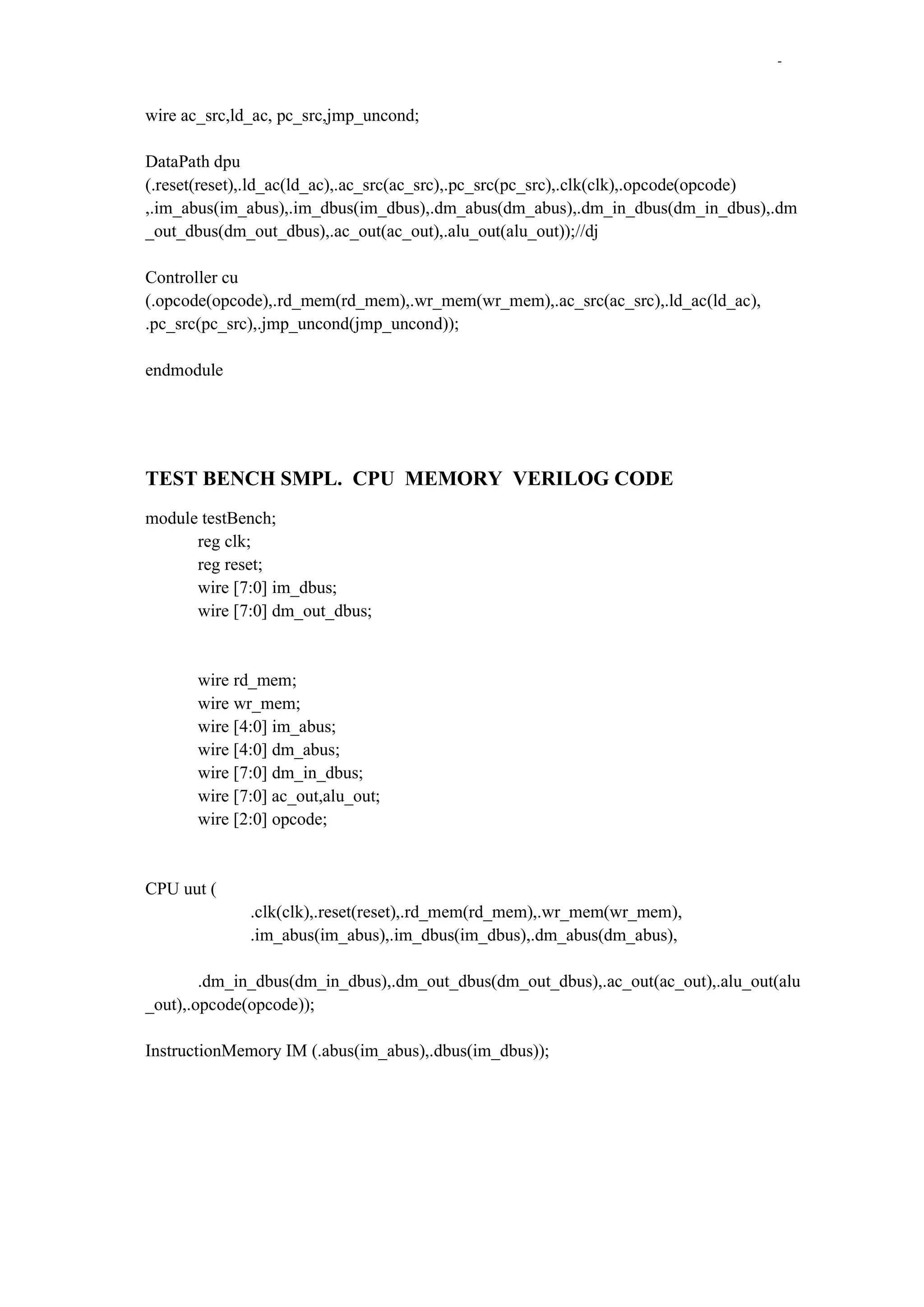 -

wire ac_src,ld_ac, pc_src,jmp_uncond;
DataPath dpu
(.reset(reset),.ld_ac(ld_ac),.ac_src(ac_src),.pc_src(pc_src),.clk(clk),.opcode(opcode)
,.im_abus(im_abus),.im_dbus(im_dbus),.dm_abus(dm_abus),.dm_in_dbus(dm_in_dbus),.dm
_out_dbus(dm_out_dbus),.ac_out(ac_out),.alu_out(alu_out));//dj
Controller cu
(.opcode(opcode),.rd_mem(rd_mem),.wr_mem(wr_mem),.ac_src(ac_src),.ld_ac(ld_ac),
.pc_src(pc_src),.jmp_uncond(jmp_uncond));
endmodule

TEST BENCH SMPL. CPU MEMORY VERILOG CODE
module testBench;
reg clk;
reg reset;
wire [7:0] im_dbus;
wire [7:0] dm_out_dbus;

wire rd_mem;
wire wr_mem;
wire [4:0] im_abus;
wire [4:0] dm_abus;
wire [7:0] dm_in_dbus;
wire [7:0] ac_out,alu_out;
wire [2:0] opcode;

CPU uut (
.clk(clk),.reset(reset),.rd_mem(rd_mem),.wr_mem(wr_mem),
.im_abus(im_abus),.im_dbus(im_dbus),.dm_abus(dm_abus),
.dm_in_dbus(dm_in_dbus),.dm_out_dbus(dm_out_dbus),.ac_out(ac_out),.alu_out(alu
_out),.opcode(opcode));
InstructionMemory IM (.abus(im_abus),.dbus(im_dbus));

 
