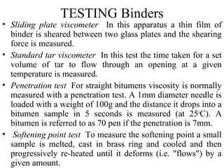 TESTING Binders
• Sliding plate viscometer In this apparatus a thin film of
  binder is sheared between two glass plates and the shearing
  force is measured.
• Standard tar viscometer In this test the time taken for a set
  volume of tar to flow through an opening at a given
  temperature is measured.
• Penetration test For straight bitumens viscosity is normally
  measured with a penetration test. A 1mm diameter needle is
  loaded with a weight of 100g and the distance it drops into a
  bitumen sample in 5 seconds is measured (at 25oC). A
  bitumen is referred to as 70 pen if the penetration is 7mm.
• Softening point test To measure the softening point a small
  sample is melted, cast in brass ring and cooled and then
  progressively re-heated until it deforms (i.e. "flows") by a
  given amount.
 