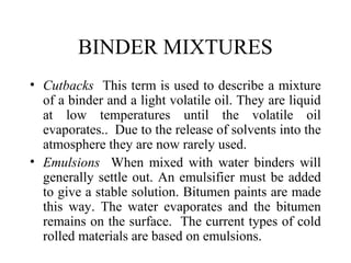 BINDER MIXTURES
• Cutbacks This term is used to describe a mixture
  of a binder and a light volatile oil. They are liquid
  at low temperatures until the volatile oil
  evaporates.. Due to the release of solvents into the
  atmosphere they are now rarely used.
• Emulsions When mixed with water binders will
  generally settle out. An emulsifier must be added
  to give a stable solution. Bitumen paints are made
  this way. The water evaporates and the bitumen
  remains on the surface. The current types of cold
  rolled materials are based on emulsions.
 