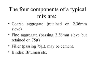 The four components of a typical
           mix are:
• Coarse aggregate (retained on 2.36mm
  sieve)
• Fine aggregate (passing 2.36mm sieve but
  retained on 75µ)
• Filler (passing 75µ), may be cement.
• Binder: Bitumen etc.
 