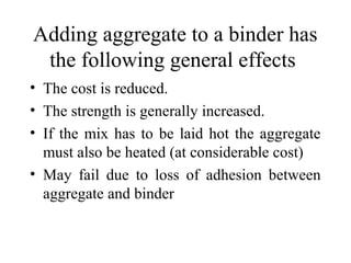 Adding aggregate to a binder has
 the following general effects
• The cost is reduced.
• The strength is generally increased.
• If the mix has to be laid hot the aggregate
  must also be heated (at considerable cost)
• May fail due to loss of adhesion between
  aggregate and binder
 