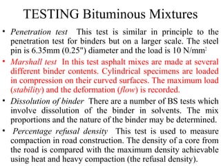 TESTING Bituminous Mixtures
• Penetration test This test is similar in principle to the
  penetration test for binders but on a larger scale. The steel
  pin is 6.35mm (0.25") diameter and the load is 10 N/mm2
• Marshall test In this test asphalt mixes are made at several
  different binder contents. Cylindrical specimens are loaded
  in compression on their curved surfaces. The maximum load
  (stability) and the deformation (flow) is recorded.
• Dissolution of binder There are a number of BS tests which
  involve dissolution of the binder in solvents. The mix
  proportions and the nature of the binder may be determined.
• Percentage refusal density This test is used to measure
  compaction in road construction. The density of a core from
  the road is compared with the maximum density achievable
  using heat and heavy compaction (the refusal density).
 